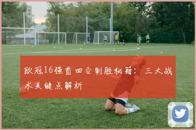 欧冠16强首回合制胜秘籍：三大战术关键点解析