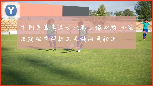 中国男篮奥运会比赛录像回顾 全场攻防细节解析及关键胜负转折