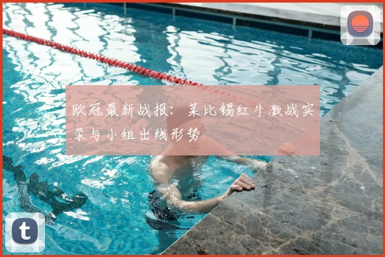 欧冠最新战报：莱比锡红牛激战实录与小组出线形势