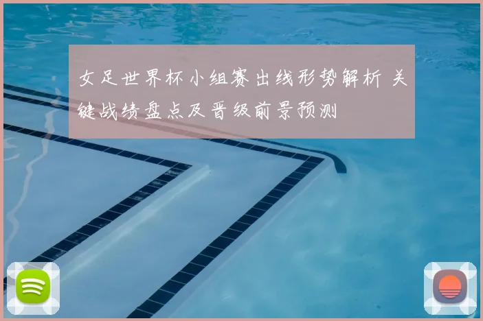 女足世界杯小组赛出线形势解析 关键战绩盘点及晋级前景预测