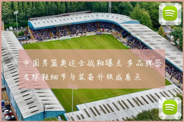 中国男篮奥运会战靴曝光 多品牌签名球鞋细节与装备升级成看点